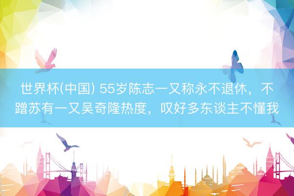 世界杯(中国) 55岁陈志一又称永不退休，不蹭苏有一又吴奇隆热度，叹好多东谈主不懂我