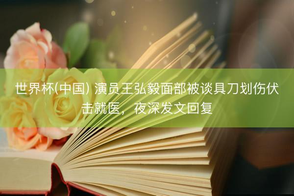 世界杯(中国) 演员王弘毅面部被谈具刀划伤伏击就医，夜深发文回复