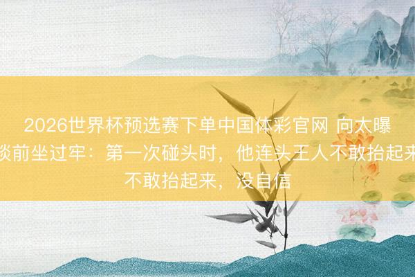 2026世界杯预选赛下单中国体彩官网 向太曝古天乐出谈前坐过牢：第一次碰头时，他连头王人不敢抬起来，没自信