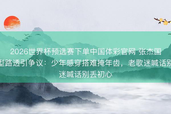 2026世界杯预选赛下单中国体彩官网 张杰国乐新造型路透引争议:少年感穿搭难掩年齿,老歌迷喊话别丢初心