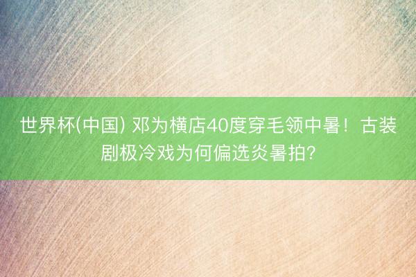 世界杯(中国) 邓为横店40度穿毛领中暑！古装剧极冷戏为何偏选炎暑拍？