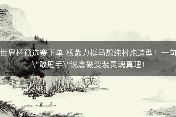 世界杯预选赛下单 杨紫力挺马想纯村炮造型！一句