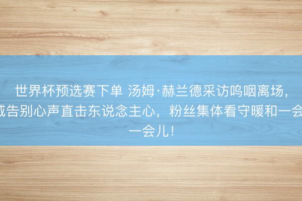 世界杯预选赛下单 汤姆·赫兰德采访呜咽离场，漫威告别心声直击东说念主心，粉丝集体看守暖和一会儿！
