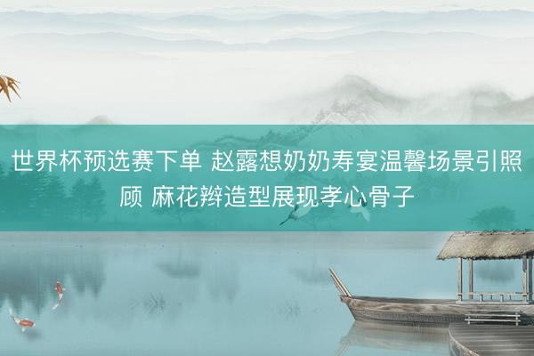 世界杯预选赛下单 赵露想奶奶寿宴温馨场景引照顾 麻花辫造型展现孝心骨子
