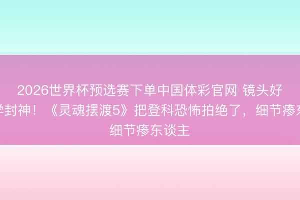 2026世界杯预选赛下单中国体彩官网 镜头好意思学封神！《灵魂摆渡5》把登科恐怖拍绝了，细节瘆东谈主