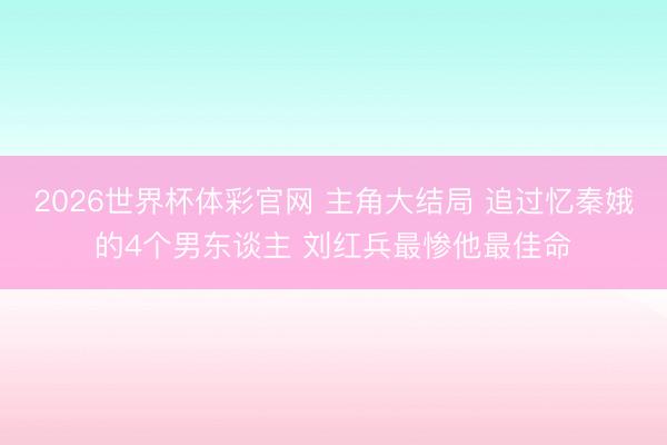 2026世界杯体彩官网 主角大结局 追过忆秦娥的4个男东谈主 刘红兵最惨他最佳命