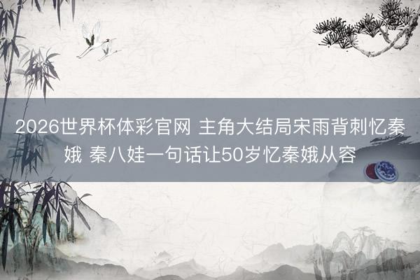 2026世界杯体彩官网 主角大结局宋雨背刺忆秦娥 秦八娃一句话让50岁忆秦娥从容