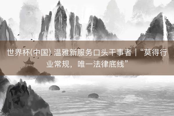 世界杯(中国) 温雅新服务口头干事者｜“莫得行业常规，唯一法律底线”