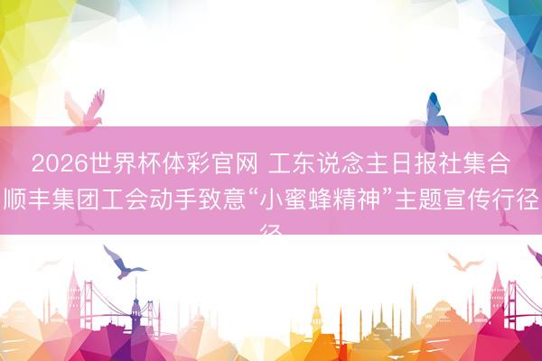 2026世界杯体彩官网 工东说念主日报社集合顺丰集团工会动手致意“小蜜蜂精神”主题宣传行径