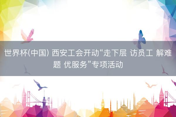 世界杯(中国) 西安工会开动“走下层 访员工 解难题 优服务”专项活动