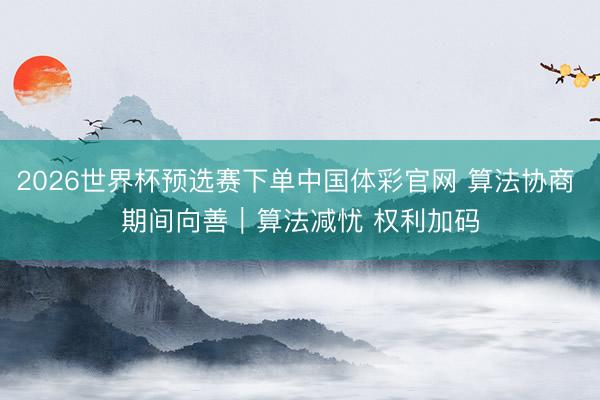 2026世界杯预选赛下单中国体彩官网 算法协商 期间向善｜算法减忧 权利加码