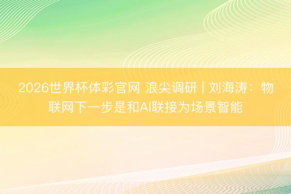 2026世界杯体彩官网 浪尖调研 | 刘海涛：物联网下一步是和AI联接为场景智能