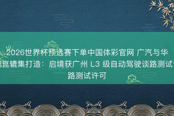 2026世界杯预选赛下单中国体彩官网 广汽与华为乾崑辘集打造：启境获广州 L3 级自动驾驶谈路测试许可