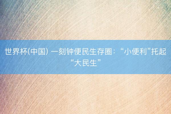 世界杯(中国) 一刻钟便民生存圈：“小便利”托起“大民生”