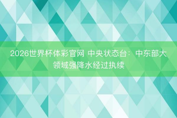 2026世界杯体彩官网 中央状态台:中东部大领域强降水经过执续