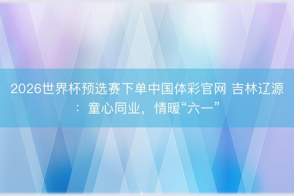 2026世界杯预选赛下单中国体彩官网 吉林辽源：童心同业，情暖“六一”