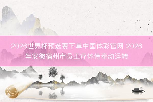 2026世界杯预选赛下单中国体彩官网 2026年安徽宿州市员工疗休侍奉动运转
