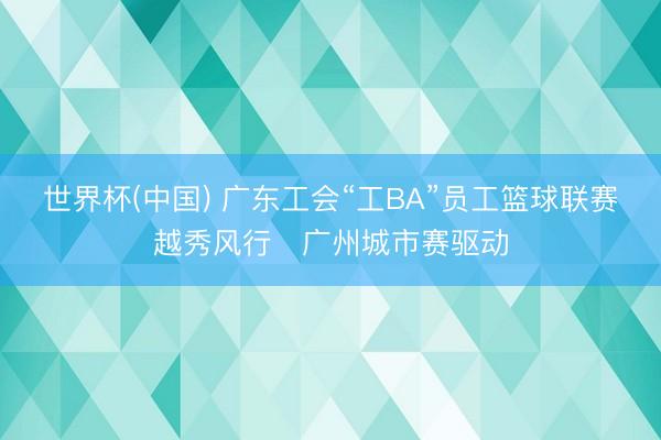 世界杯(中国) 广东工会“工BA”员工篮球联赛越秀风行・广州城市赛驱动