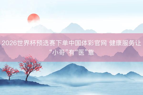 2026世界杯预选赛下单中国体彩官网 健康服务让“小哥”有“医”靠