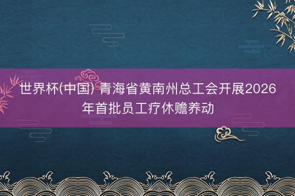 世界杯(中国) 青海省黄南州总工会开展2026年首批员工疗休赡养动