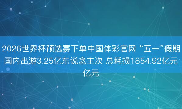 2026世界杯预选赛下单中国体彩官网 “五一”假期国内出游3.25亿东说念主次 总耗损1854.92亿元