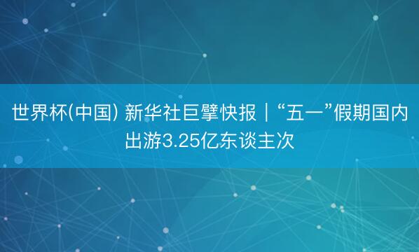 世界杯(中国) 新华社巨擘快报｜“五一”假期国内出游3.25亿东谈主次