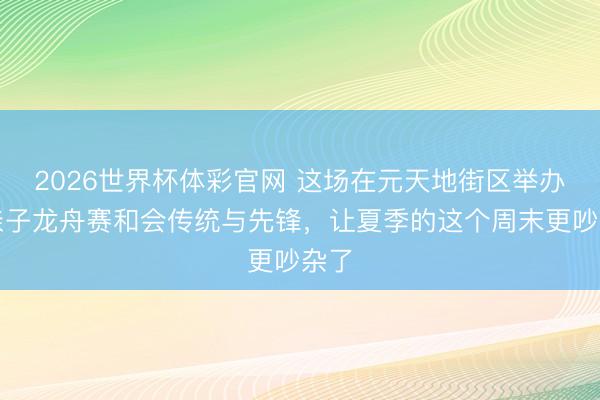 2026世界杯体彩官网 这场在元天地街区举办的亲子龙舟赛和会传统与先锋，让夏季的这个周末更吵杂了