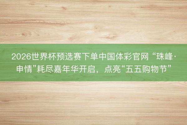 2026世界杯预选赛下单中国体彩官网 “珠峰·申情”耗尽嘉年华开启，点亮“五五购物节”