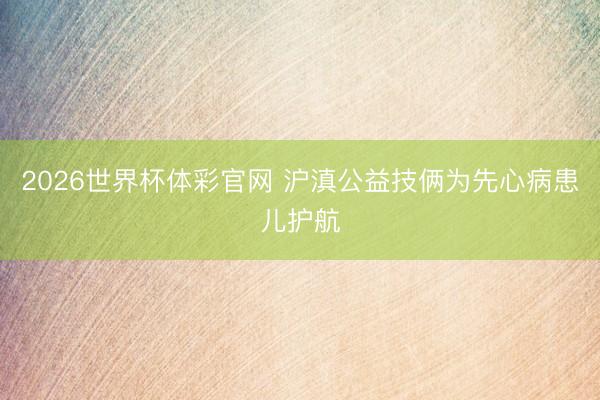 2026世界杯体彩官网 沪滇公益技俩为先心病患儿护航