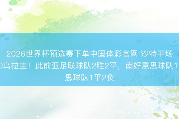 2026世界杯预选赛下单中国体彩官网 沙特半场暂1-0乌拉圭！此前亚足联球队2胜2平，南好意思球队1平2负