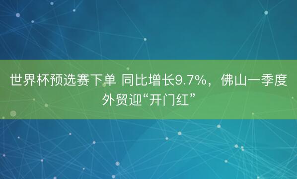 世界杯预选赛下单 同比增长9.7%，佛山一季度外贸迎“开门红”