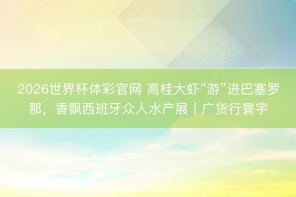 2026世界杯体彩官网 高桂大虾“游”进巴塞罗那，香飘西班牙众人水产展丨广货行寰宇