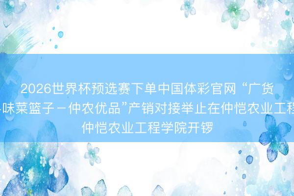 2026世界杯预选赛下单中国体彩官网 “广货行天地·粤味菜篮子－仲农优品”产销对接举止在仲恺农业工程学院开锣