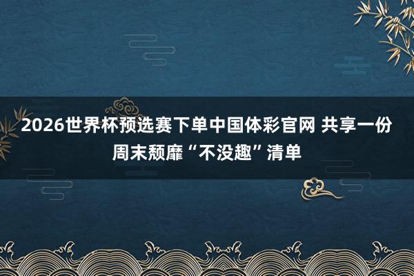 2026世界杯预选赛下单中国体彩官网 共享一份周末颓靡“不没趣”清单