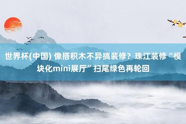 世界杯(中国) 像搭积木不异搞装修？珠江装修“模块化mini展厅”扫尾绿色再轮回