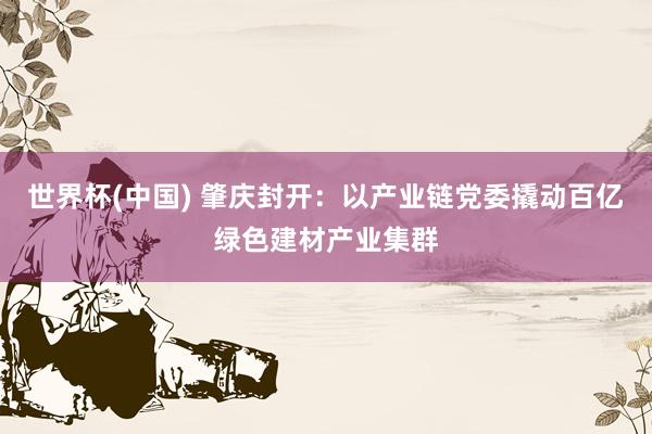 世界杯(中国) 肇庆封开：以产业链党委撬动百亿绿色建材产业集群