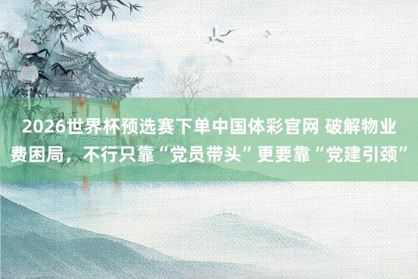2026世界杯预选赛下单中国体彩官网 破解物业费困局，不行只靠“党员带头”更要靠“党建引颈”