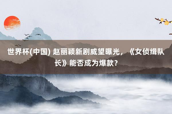 世界杯(中国) 赵丽颖新剧威望曝光，《女侦缉队长》能否成为爆款？