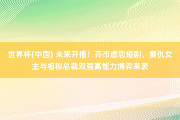 世界杯(中国) 未来开播！齐市虐恋短剧，复仇女主与相称总裁双强高能力博弈来袭