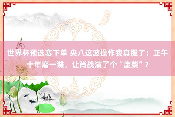 世界杯预选赛下单 央八这波操作我真服了：正午十年磨一谍，让肖战演了个“废柴”？
