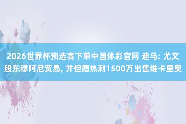 2026世界杯预选赛下单中国体彩官网 迪马: 尤文股东穆阿尼贸易， 并但愿热刺1500万出售维卡里奥