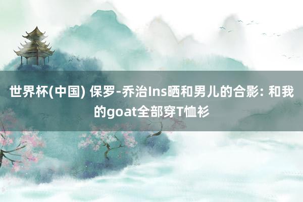 世界杯(中国) 保罗-乔治Ins晒和男儿的合影: 和我的goat全部穿T恤衫