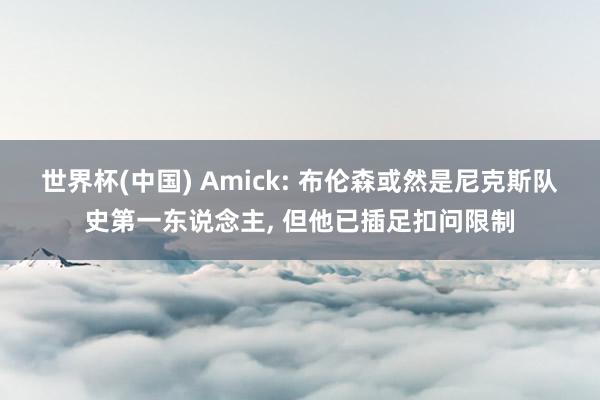 世界杯(中国) Amick: 布伦森或然是尼克斯队史第一东说念主， 但他已插足扣问限制
