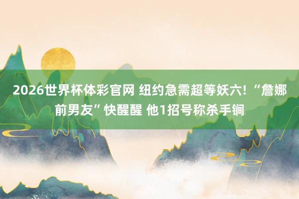 2026世界杯体彩官网 纽约急需超等妖六! “詹娜前男友”快醒醒 他1招号称杀手锏