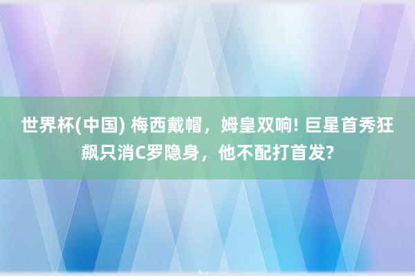 世界杯(中国) 梅西戴帽，姆皇双响! 巨星首秀狂飙只消C罗隐身，他不配打首发?
