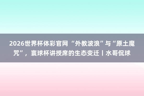 2026世界杯体彩官网 “外教波浪”与“原土魔咒”，寰球杯讲授席的生态变迁丨水哥侃球