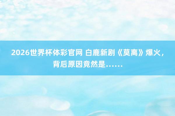 2026世界杯体彩官网 白鹿新剧《莫离》爆火,背后原因竟然是……