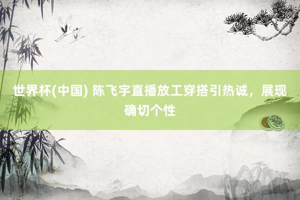 世界杯(中国) 陈飞宇直播放工穿搭引热诚,展现确切个性